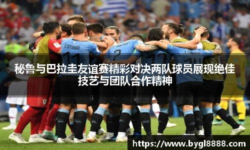 秘鲁与巴拉圭友谊赛精彩对决两队球员展现绝佳技艺与团队合作精神